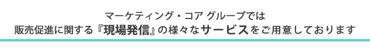 マーケティングコアグループでは販売促進に関する『現場発信』の様々なサービスをご用意しております。